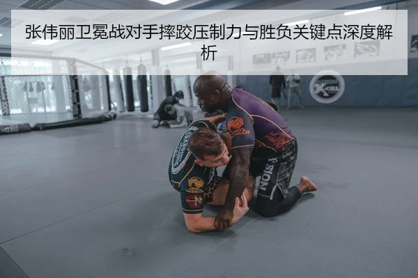 张伟丽卫冕战对手摔跤压制力与胜负关键点深度解析