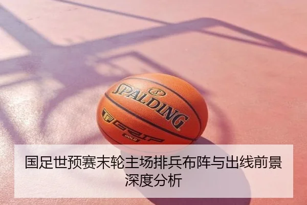 国足世预赛末轮主场排兵布阵与出线前景深度分析