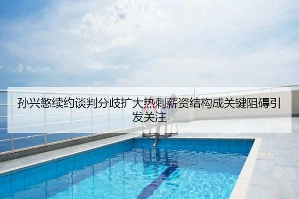 孙兴慜续约谈判分歧扩大热刺薪资结构成关键阻碍引发关注